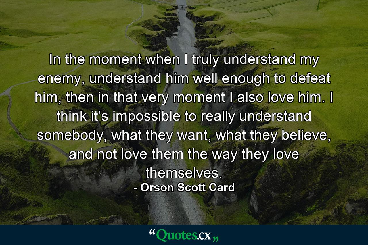 In the moment when I truly understand my enemy, understand him well enough to defeat him, then in that very moment I also love him. I think it’s impossible to really understand somebody, what they want, what they believe, and not love them the way they love themselves. - Quote by Orson Scott Card