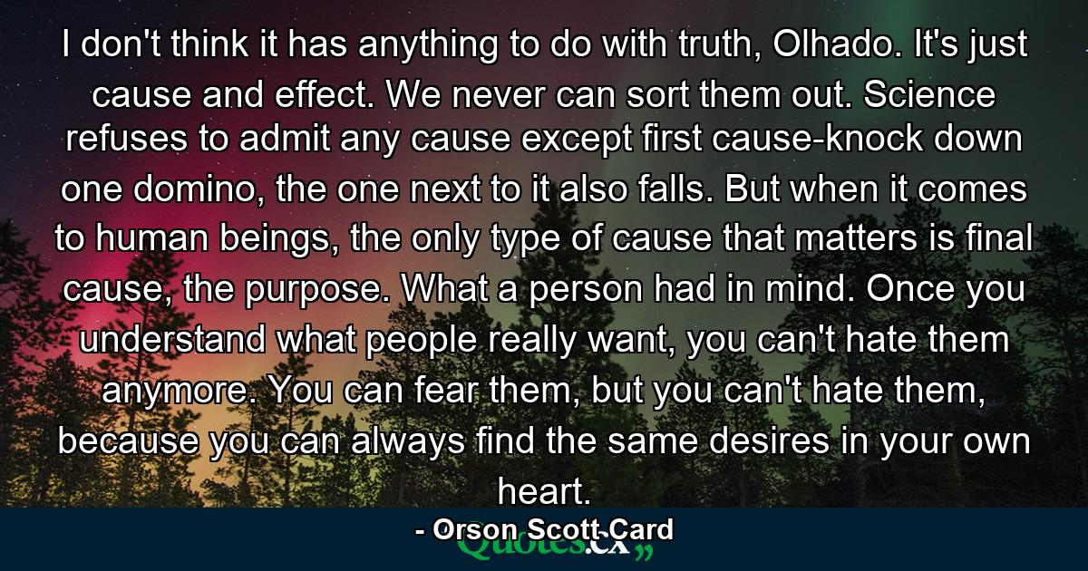 I don't think it has anything to do with truth, Olhado. It's just cause and effect. We never can sort them out. Science refuses to admit any cause except first cause-knock down one domino, the one next to it also falls. But when it comes to human beings, the only type of cause that matters is final cause, the purpose. What a person had in mind. Once you understand what people really want, you can't hate them anymore. You can fear them, but you can't hate them, because you can always find the same desires in your own heart. - Quote by Orson Scott Card