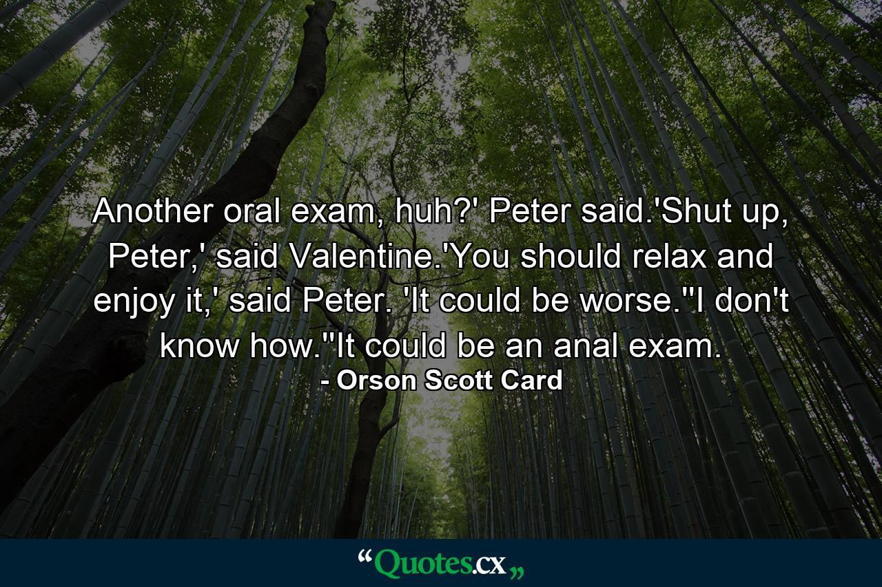 Another oral exam, huh?' Peter said.'Shut up, Peter,' said Valentine.'You should relax and enjoy it,' said Peter. 'It could be worse.''I don't know how.''It could be an anal exam. - Quote by Orson Scott Card