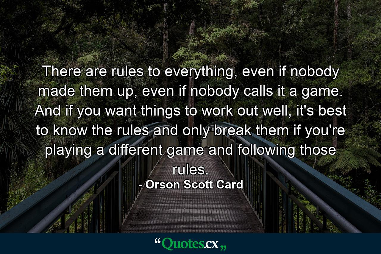 There are rules to everything, even if nobody made them up, even if nobody calls it a game. And if you want things to work out well, it's best to know the rules and only break them if you're playing a different game and following those rules. - Quote by Orson Scott Card