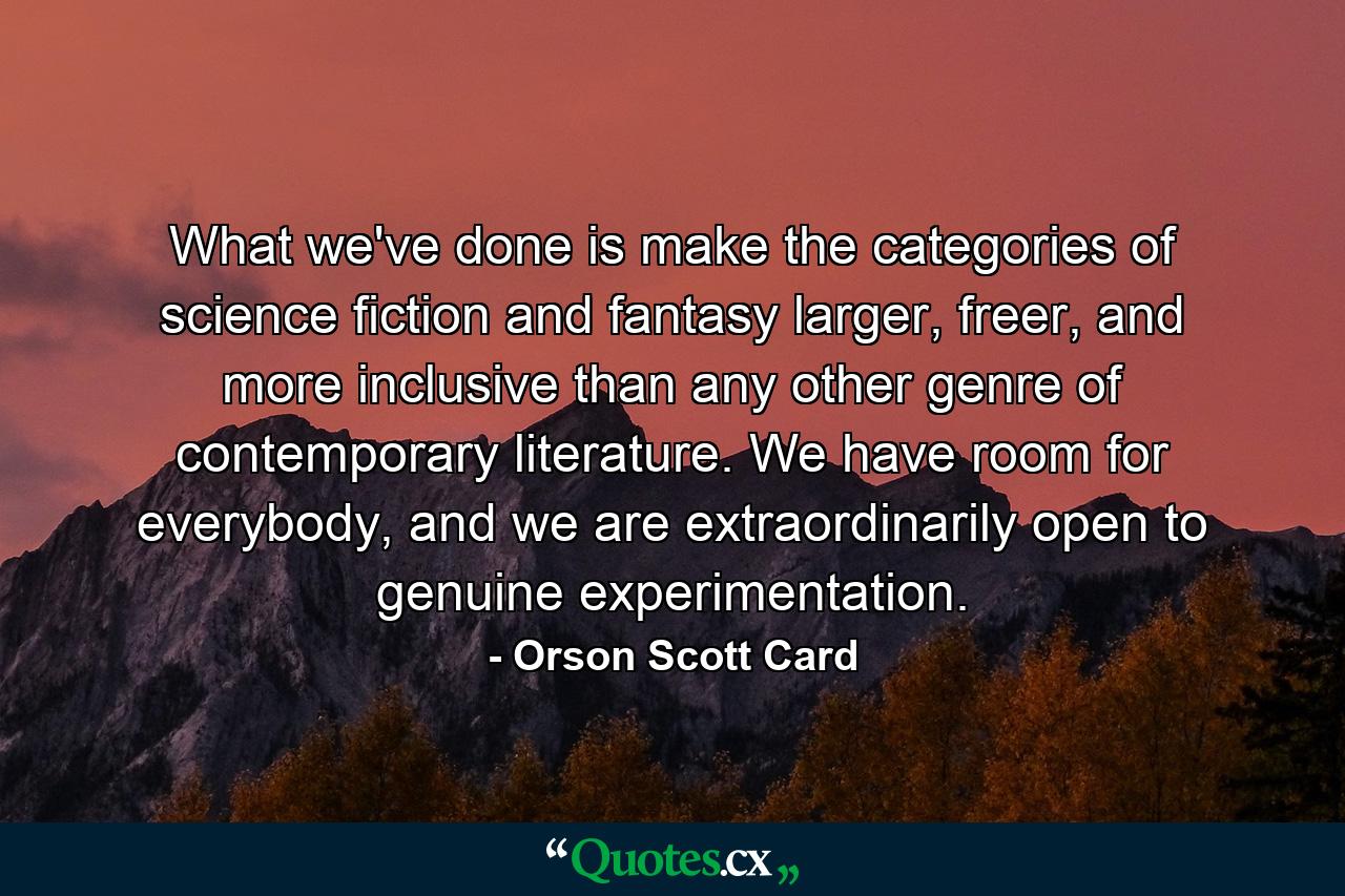 What we've done is make the categories of science fiction and fantasy larger, freer, and more inclusive than any other genre of contemporary literature. We have room for everybody, and we are extraordinarily open to genuine experimentation. - Quote by Orson Scott Card