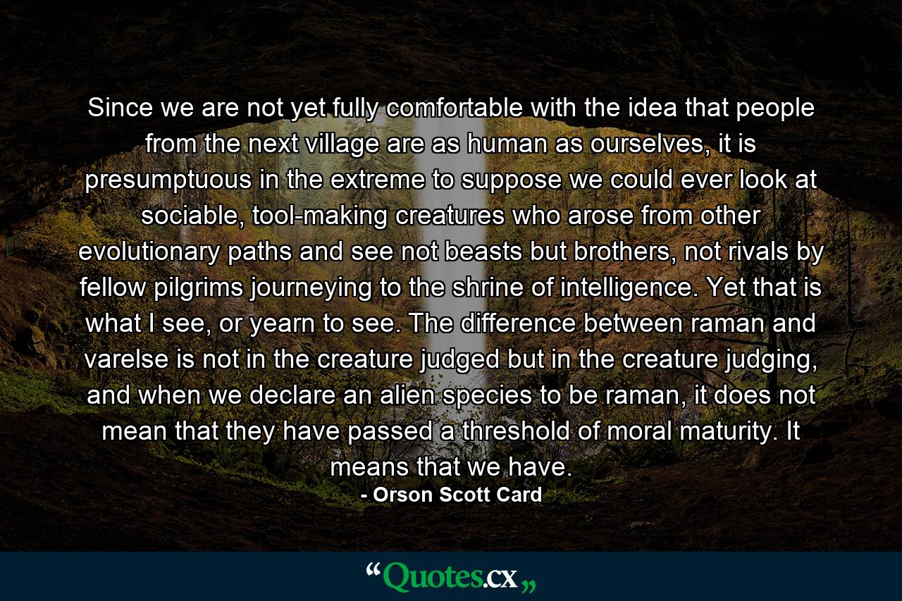 Since we are not yet fully comfortable with the idea that people from the next village are as human as ourselves, it is presumptuous in the extreme to suppose we could ever look at sociable, tool-making creatures who arose from other evolutionary paths and see not beasts but brothers, not rivals by fellow pilgrims journeying to the shrine of intelligence. Yet that is what I see, or yearn to see. The difference between raman and varelse is not in the creature judged but in the creature judging, and when we declare an alien species to be raman, it does not mean that they have passed a threshold of moral maturity. It means that we have. - Quote by Orson Scott Card