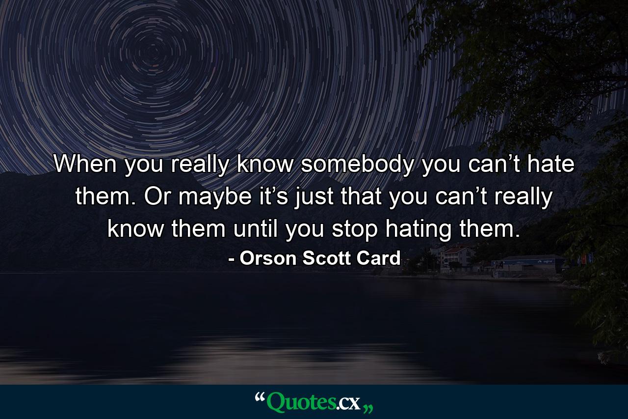 When you really know somebody you can’t hate them. Or maybe it’s just that you can’t really know them until you stop hating them. - Quote by Orson Scott Card