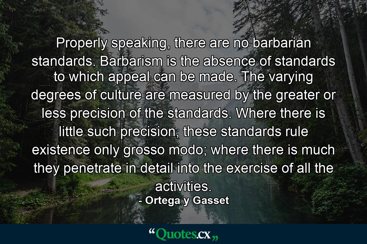 Properly speaking, there are no barbarian standards. Barbarism is the absence of standards to which appeal can be made. The varying degrees of culture are measured by the greater or less precision of the standards. Where there is little such precision, these standards rule existence only grosso modo; where there is much they penetrate in detail into the exercise of all the activities. - Quote by Ortega y Gasset