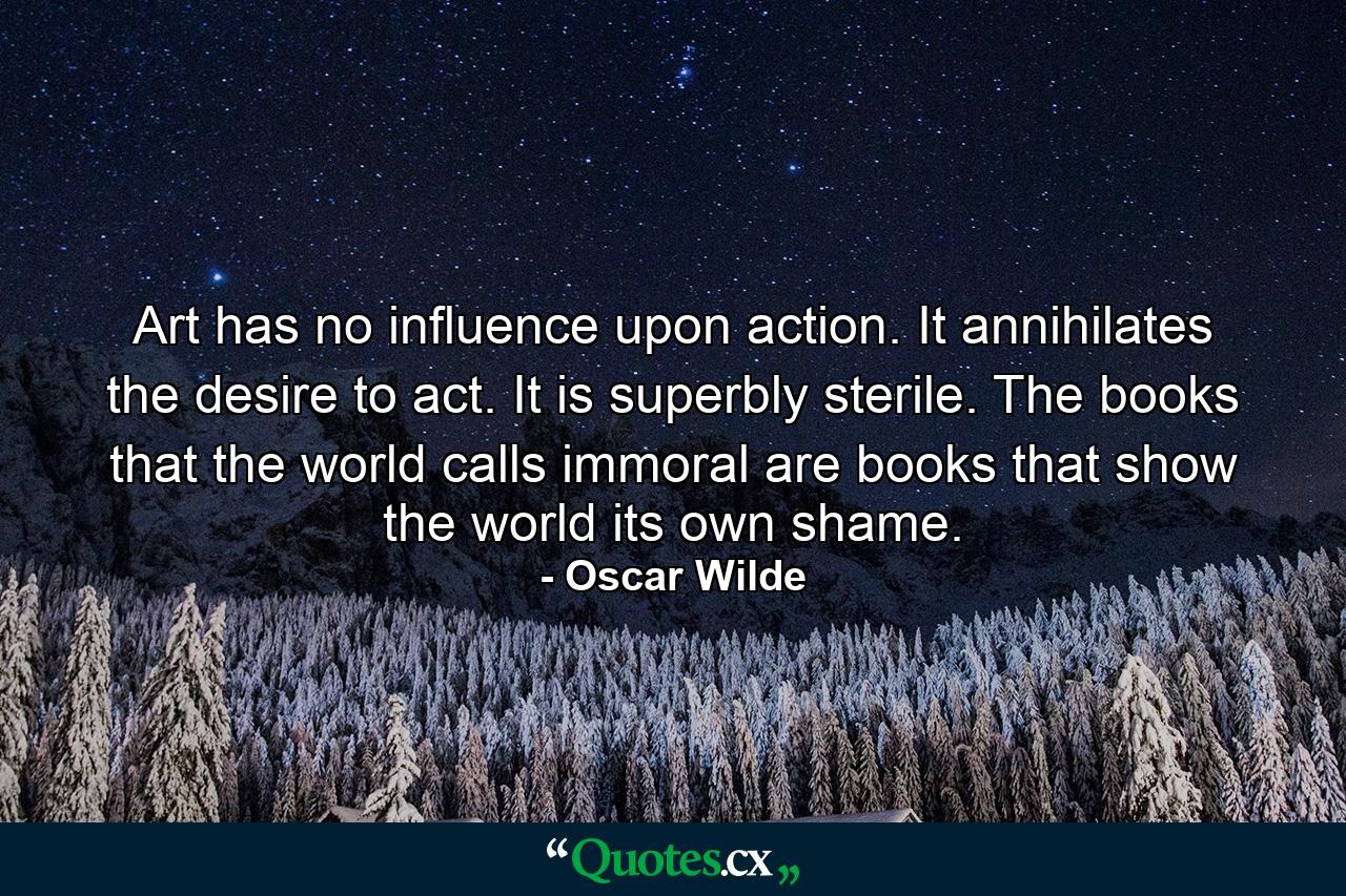 Art has no influence upon action. It annihilates the desire to act. It is superbly sterile. The books that the world calls immoral are books that show the world its own shame. - Quote by Oscar Wilde