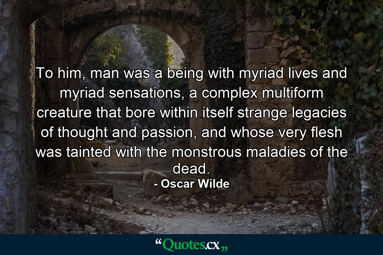 To him, man was a being with myriad lives and myriad sensations, a complex multiform creature that bore within itself strange legacies of thought and passion, and whose very flesh was tainted with the monstrous maladies of the dead. - Quote by Oscar Wilde