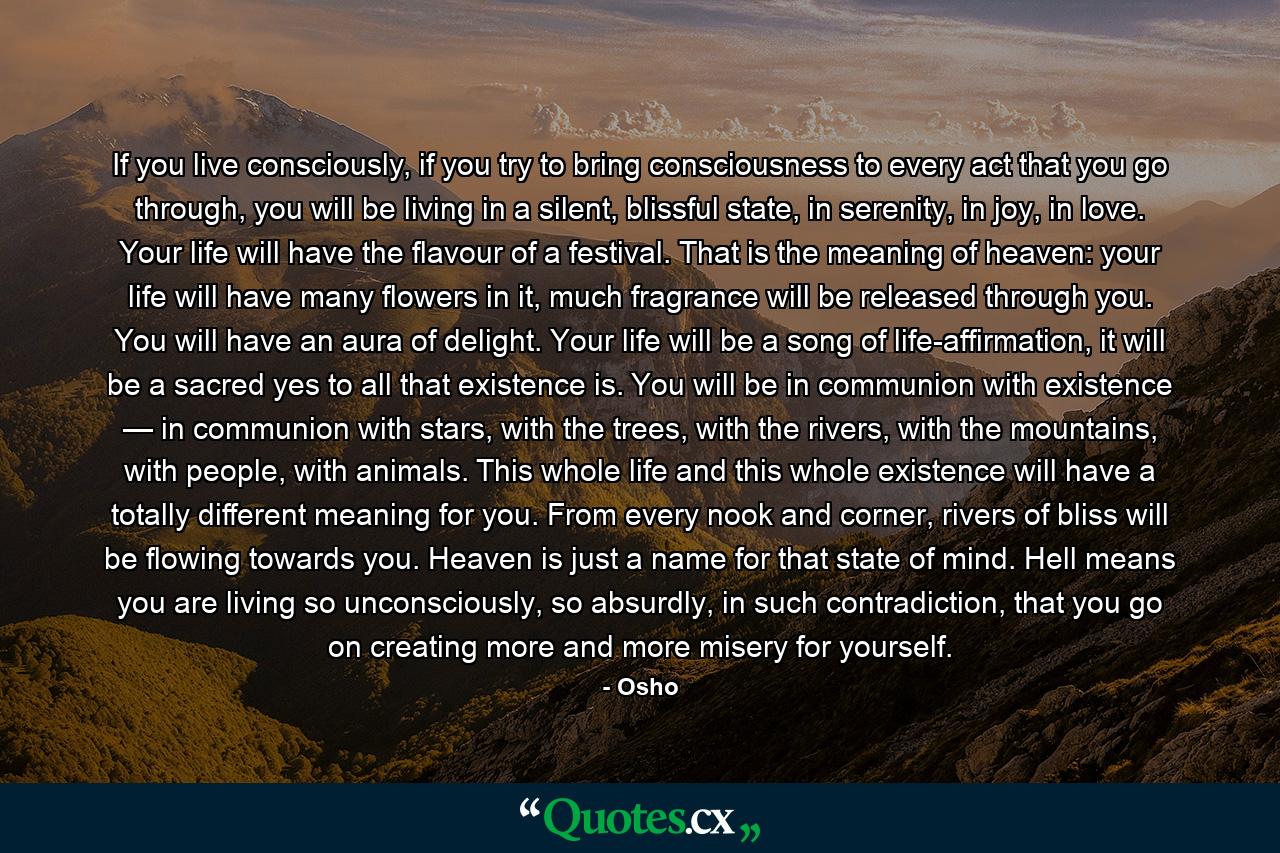 If you live consciously, if you try to bring consciousness to every act that you go through, you will be living in a silent, blissful state, in serenity, in joy, in love. Your life will have the flavour of a festival. That is the meaning of heaven: your life will have many flowers in it, much fragrance will be released through you. You will have an aura of delight. Your life will be a song of life-affirmation, it will be a sacred yes to all that existence is. You will be in communion with existence — in communion with stars, with the trees, with the rivers, with the mountains, with people, with animals. This whole life and this whole existence will have a totally different meaning for you. From every nook and corner, rivers of bliss will be flowing towards you. Heaven is just a name for that state of mind. Hell means you are living so unconsciously, so absurdly, in such contradiction, that you go on creating more and more misery for yourself. - Quote by Osho