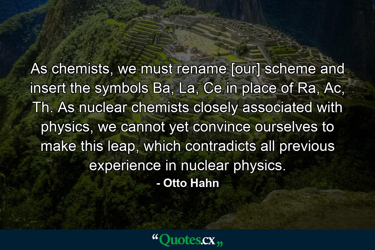 As chemists, we must rename [our] scheme and insert the symbols Ba, La, Ce in place of Ra, Ac, Th. As nuclear chemists closely associated with physics, we cannot yet convince ourselves to make this leap, which contradicts all previous experience in nuclear physics. - Quote by Otto Hahn