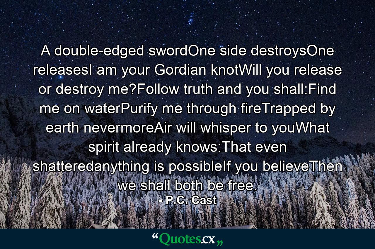 A double-edged swordOne side destroysOne releasesI am your Gordian knotWill you release or destroy me?Follow truth and you shall:Find me on waterPurify me through fireTrapped by earth nevermoreAir will whisper to youWhat spirit already knows:That even shatteredanything is possibleIf you believeThen we shall both be free. - Quote by P.C. Cast