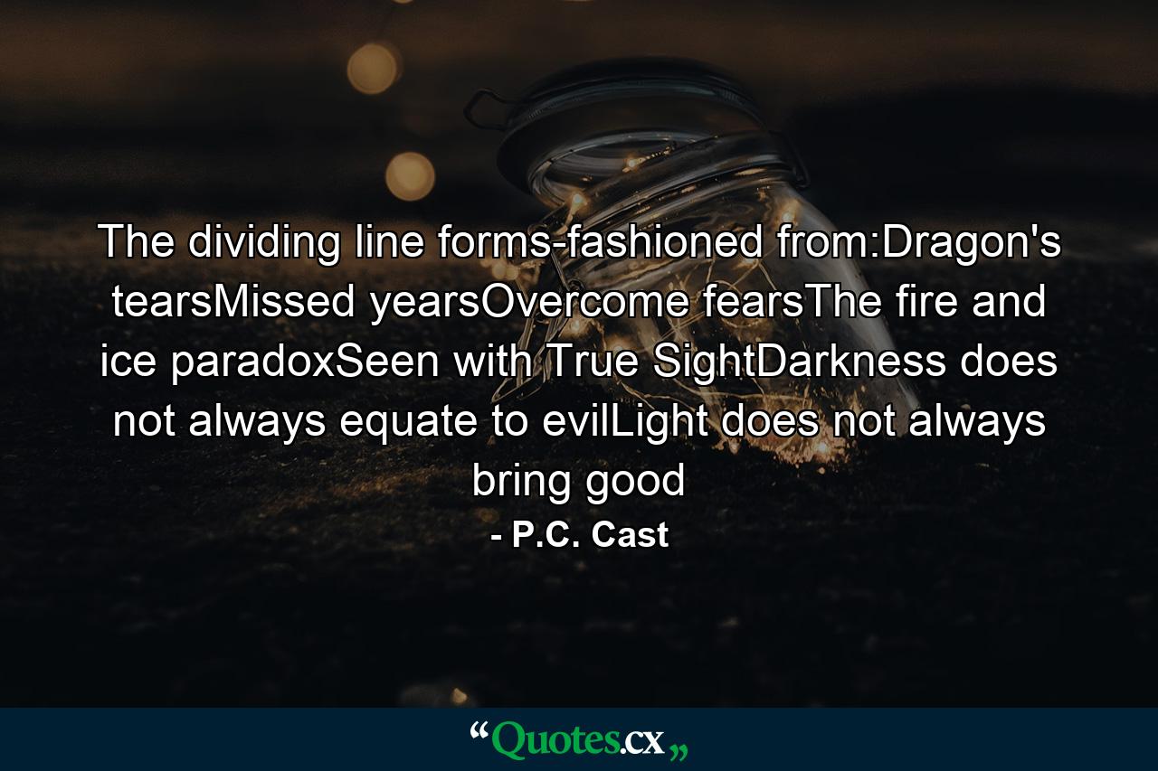 The dividing line forms-fashioned from:Dragon's tearsMissed yearsOvercome fearsThe fire and ice paradoxSeen with True SightDarkness does not always equate to evilLight does not always bring good - Quote by P.C. Cast