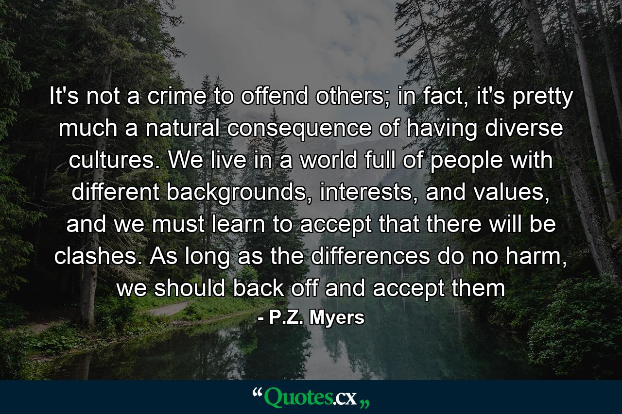 It's not a crime to offend others; in fact, it's pretty much a natural consequence of having diverse cultures. We live in a world full of people with different backgrounds, interests, and values, and we must learn to accept that there will be clashes. As long as the differences do no harm, we should back off and accept them - Quote by P.Z. Myers