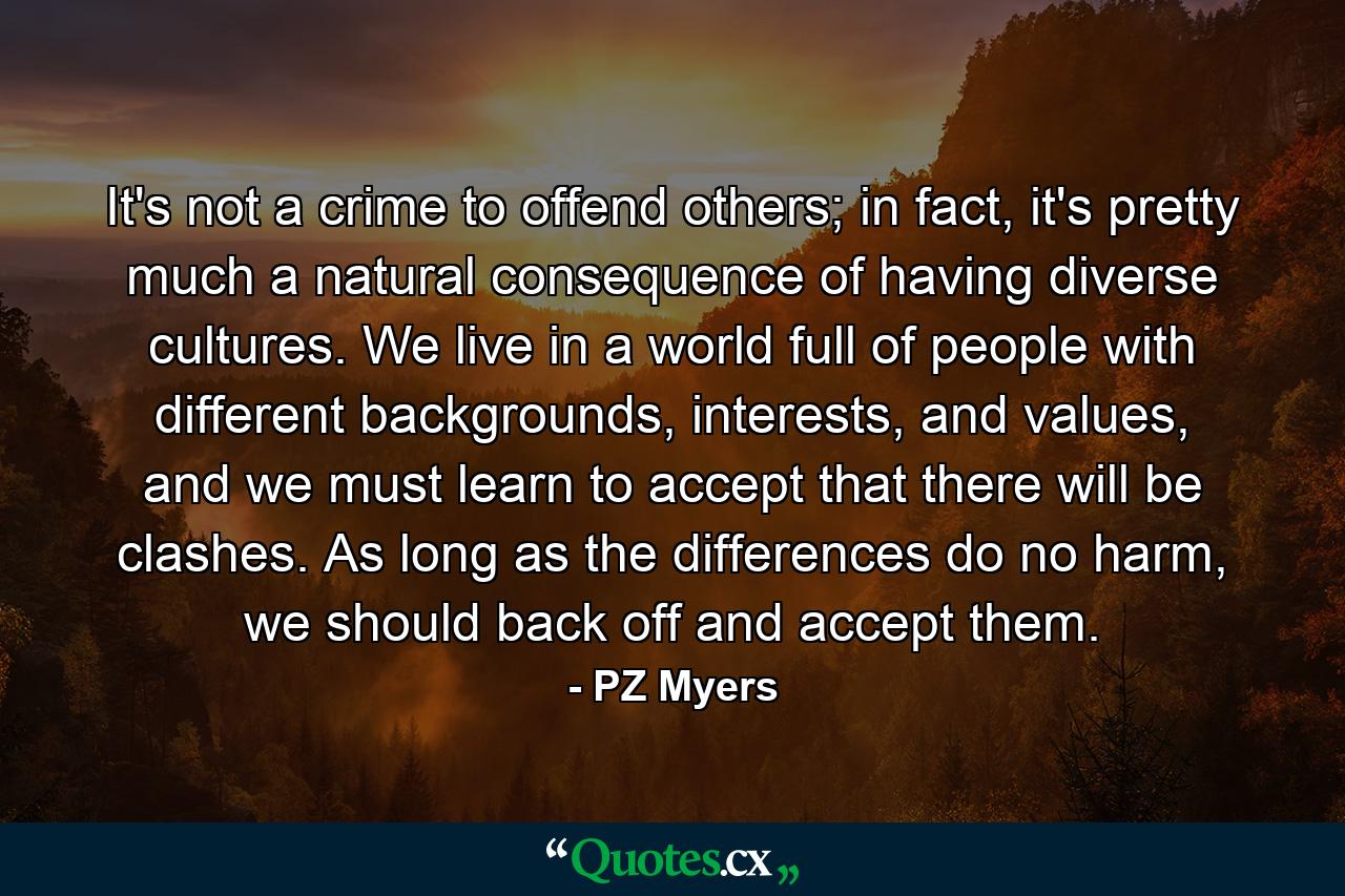 It's not a crime to offend others; in fact, it's pretty much a natural consequence of having diverse cultures. We live in a world full of people with different backgrounds, interests, and values, and we must learn to accept that there will be clashes. As long as the differences do no harm, we should back off and accept them. - Quote by PZ Myers