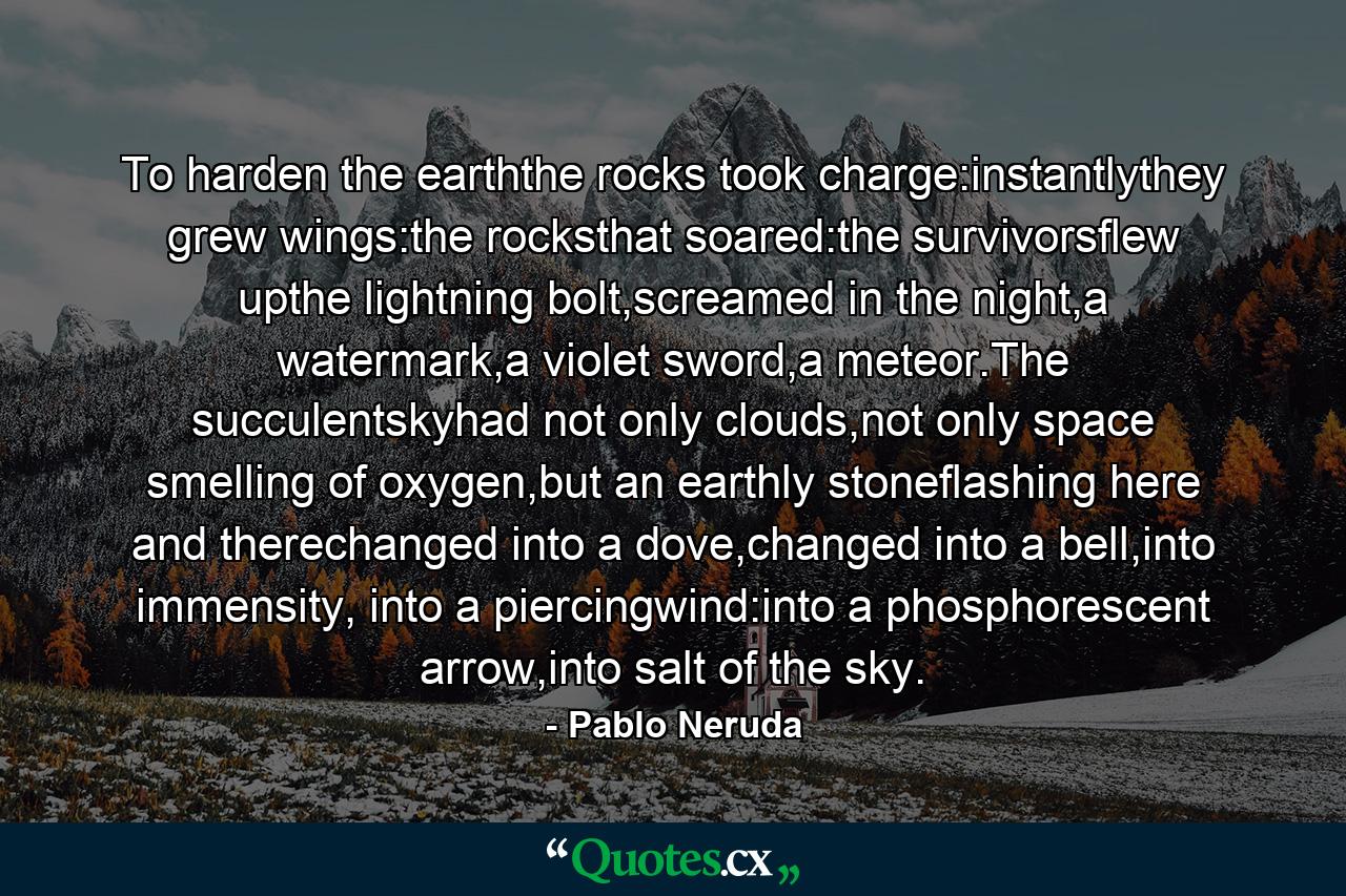 To harden the earththe rocks took charge:instantlythey grew wings:the rocksthat soared:the survivorsflew upthe lightning bolt,screamed in the night,a watermark,a violet sword,a meteor.The succulentskyhad not only clouds,not only space smelling of oxygen,but an earthly stoneflashing here and therechanged into a dove,changed into a bell,into immensity, into a piercingwind:into a phosphorescent arrow,into salt of the sky. - Quote by Pablo Neruda