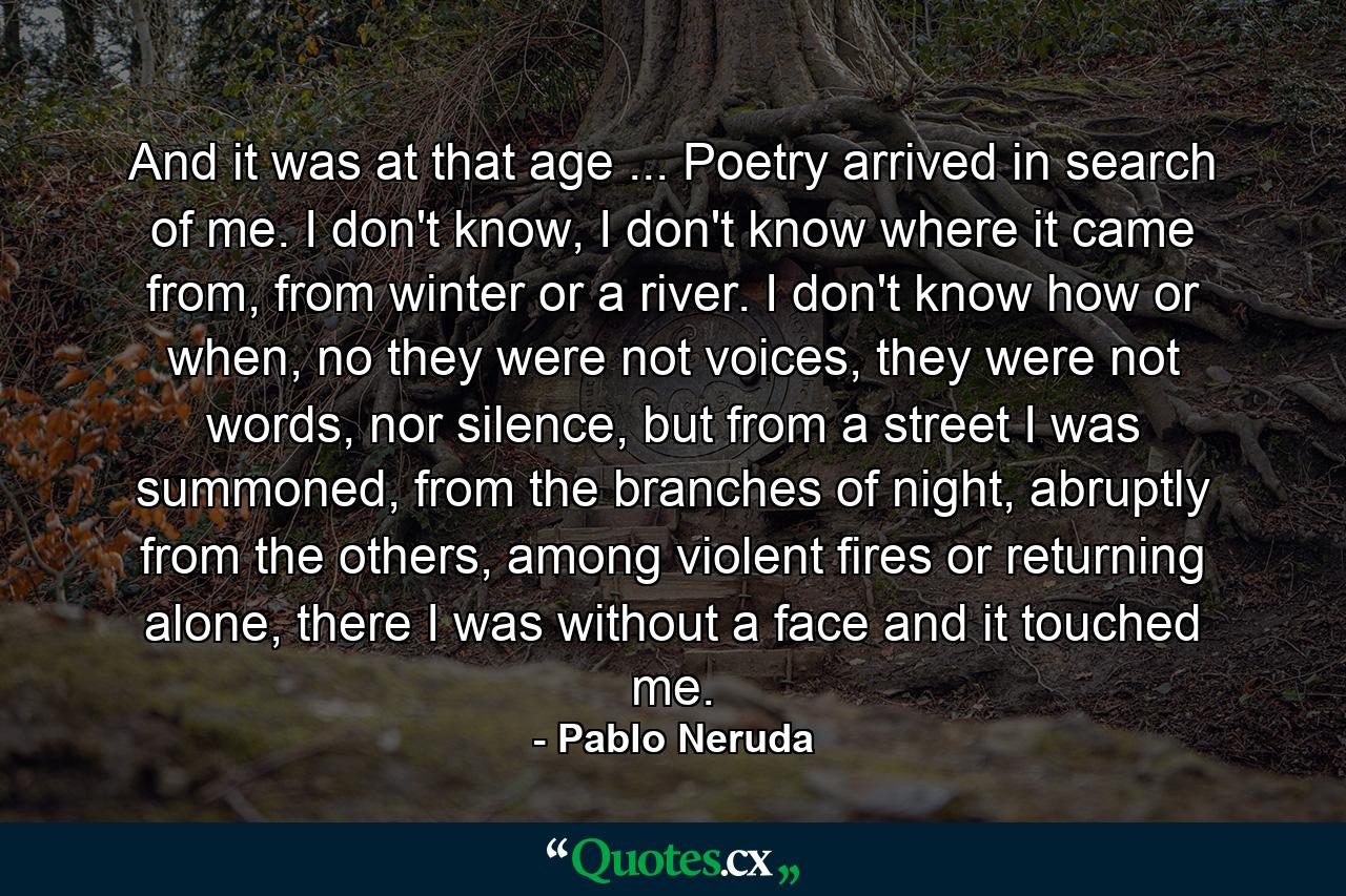 And it was at that age ... Poetry arrived in search of me. I don't know, I don't know where it came from, from winter or a river. I don't know how or when, no they were not voices, they were not words, nor silence, but from a street I was summoned, from the branches of night, abruptly from the others, among violent fires or returning alone, there I was without a face and it touched me.  - Quote by Pablo Neruda