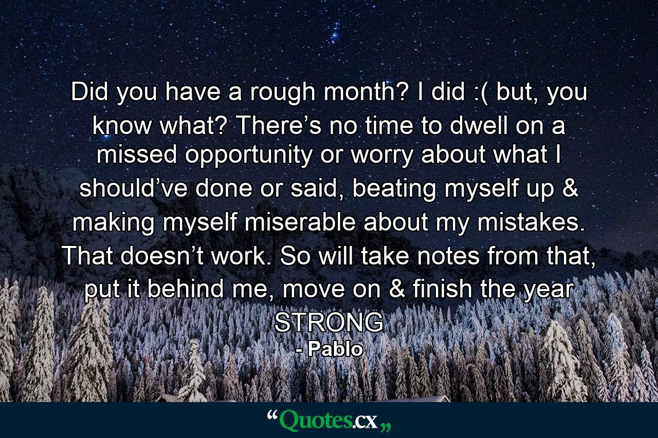 Did you have a rough month? I did :( but, you know what? There’s no time to dwell on a missed opportunity or worry about what I should’ve done or said, beating myself up & making myself miserable about my mistakes. That doesn’t work. So will take notes from that, put it behind me, move on & finish the year STRONG - Quote by Pablo