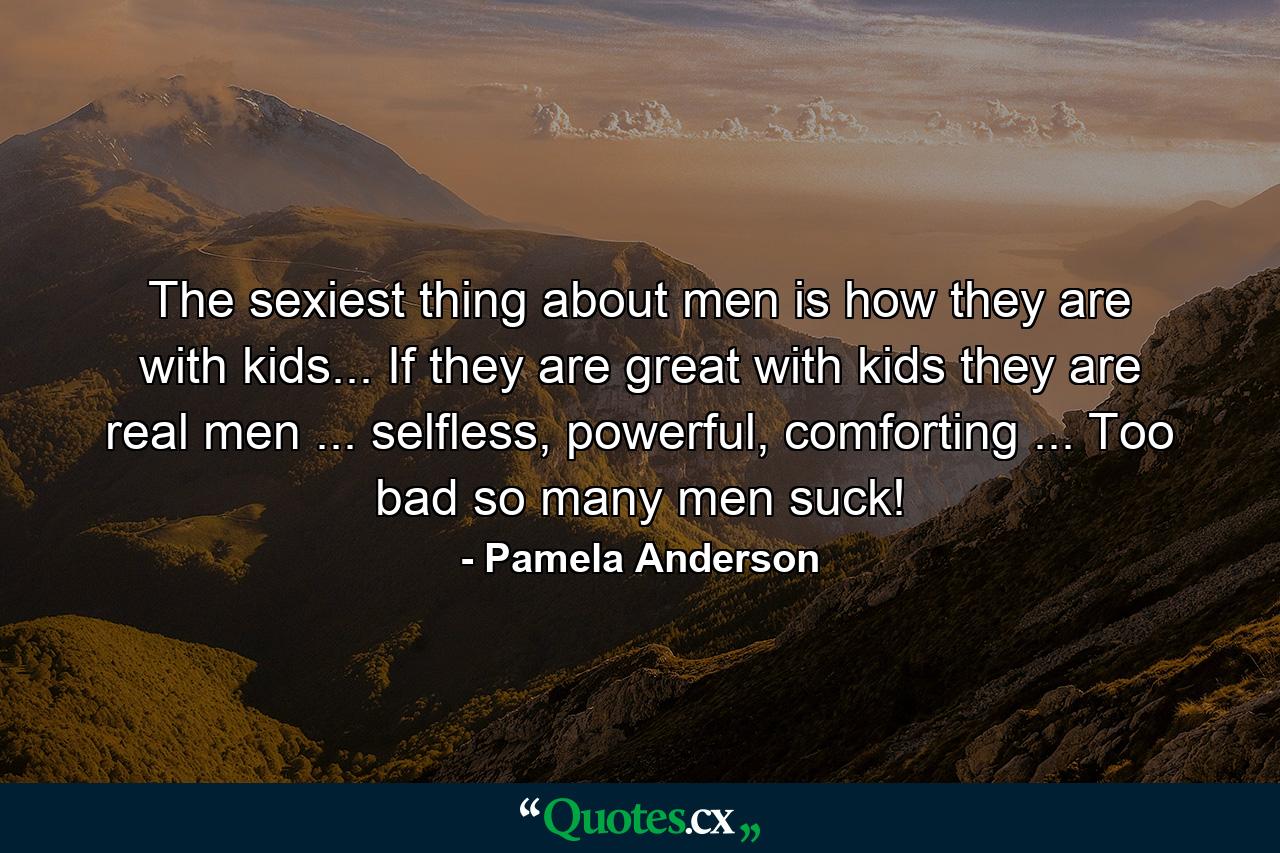 The sexiest thing about men is how they are with kids... If they are great with kids they are real men ... selfless, powerful, comforting ... Too bad so many men suck! - Quote by Pamela Anderson