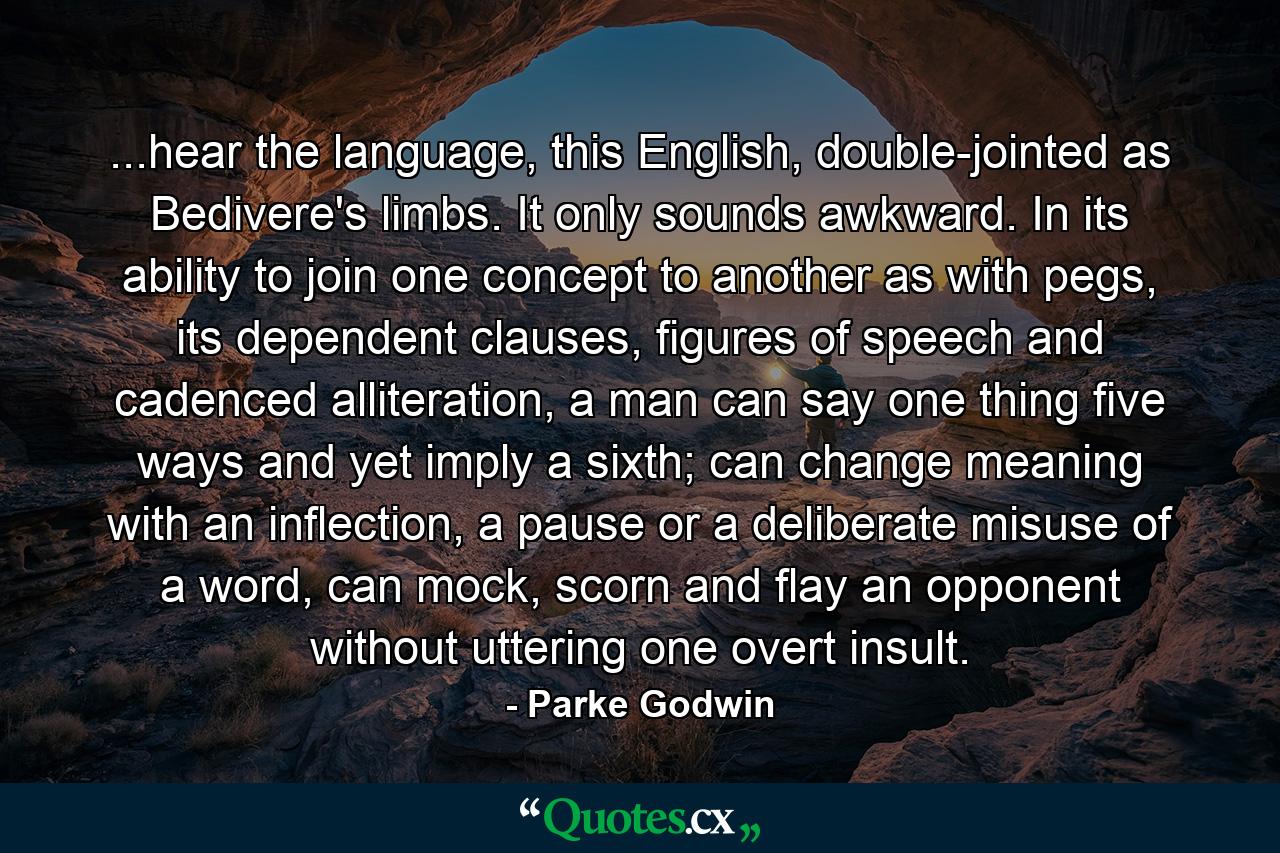 ...hear the language, this English, double-jointed as Bedivere's limbs. It only sounds awkward. In its ability to join one concept to another as with pegs, its dependent clauses, figures of speech and cadenced alliteration, a man can say one thing five ways and yet imply a sixth; can change meaning with an inflection, a pause or a deliberate misuse of a word, can mock, scorn and flay an opponent without uttering one overt insult. - Quote by Parke Godwin