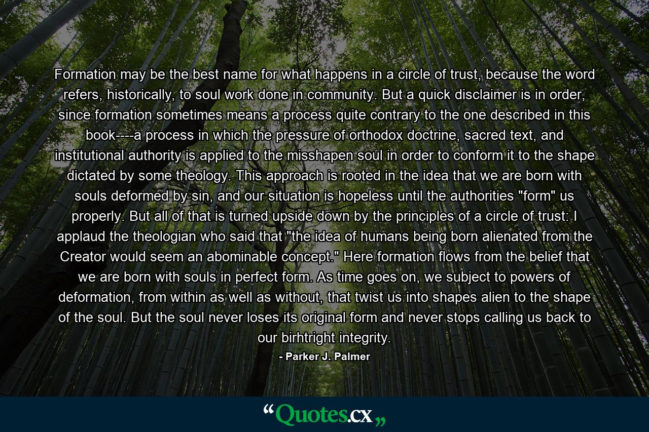 Formation may be the best name for what happens in a circle of trust, because the word refers, historically, to soul work done in community. But a quick disclaimer is in order, since formation sometimes means a process quite contrary to the one described in this book----a process in which the pressure of orthodox doctrine, sacred text, and institutional authority is applied to the misshapen soul in order to conform it to the shape dictated by some theology. This approach is rooted in the idea that we are born with souls deformed by sin, and our situation is hopeless until the authorities 