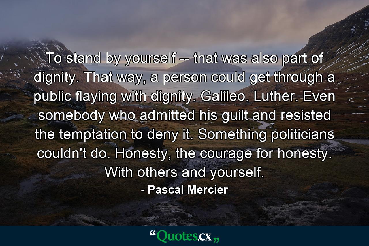 To stand by yourself -- that was also part of dignity. That way, a person could get through a public flaying with dignity. Galileo. Luther. Even somebody who admitted his guilt and resisted the temptation to deny it. Something politicians couldn't do. Honesty, the courage for honesty. With others and yourself. - Quote by Pascal Mercier