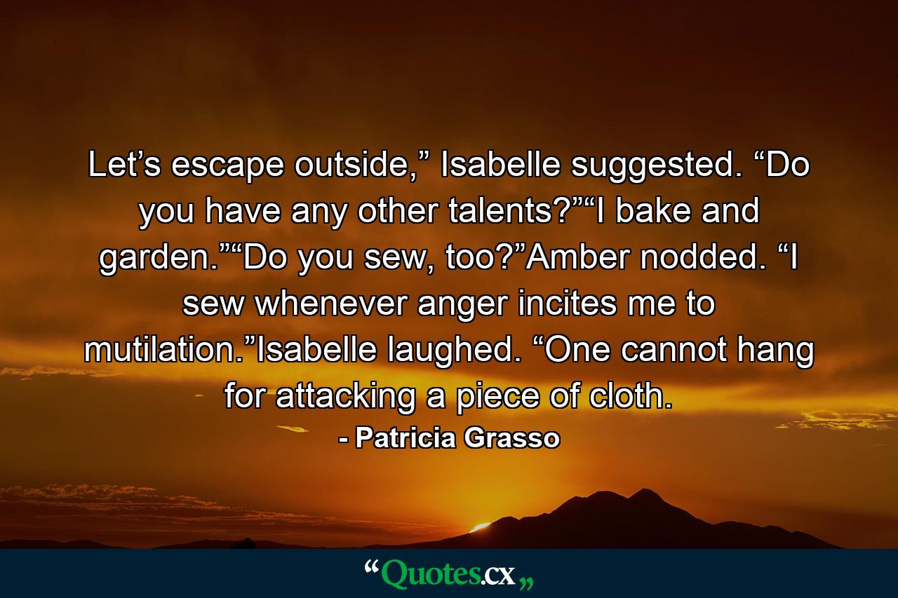 Let’s escape outside,” Isabelle suggested. “Do you have any other talents?”“I bake and garden.”“Do you sew, too?”Amber nodded. “I sew whenever anger incites me to mutilation.”Isabelle laughed. “One cannot hang for attacking a piece of cloth. - Quote by Patricia Grasso