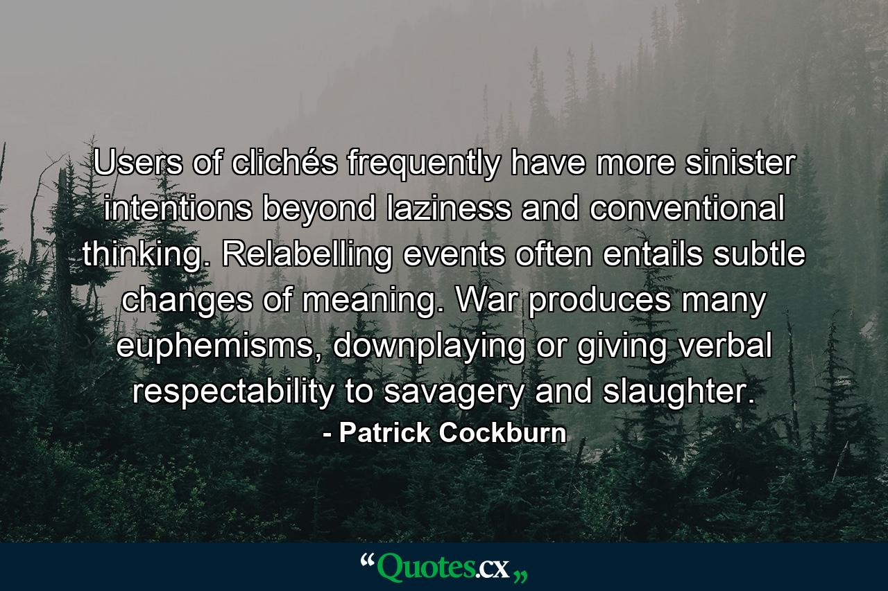 Users of clichés frequently have more sinister intentions beyond laziness and conventional thinking. Relabelling events often entails subtle changes of meaning. War produces many euphemisms, downplaying or giving verbal respectability to savagery and slaughter. - Quote by Patrick Cockburn