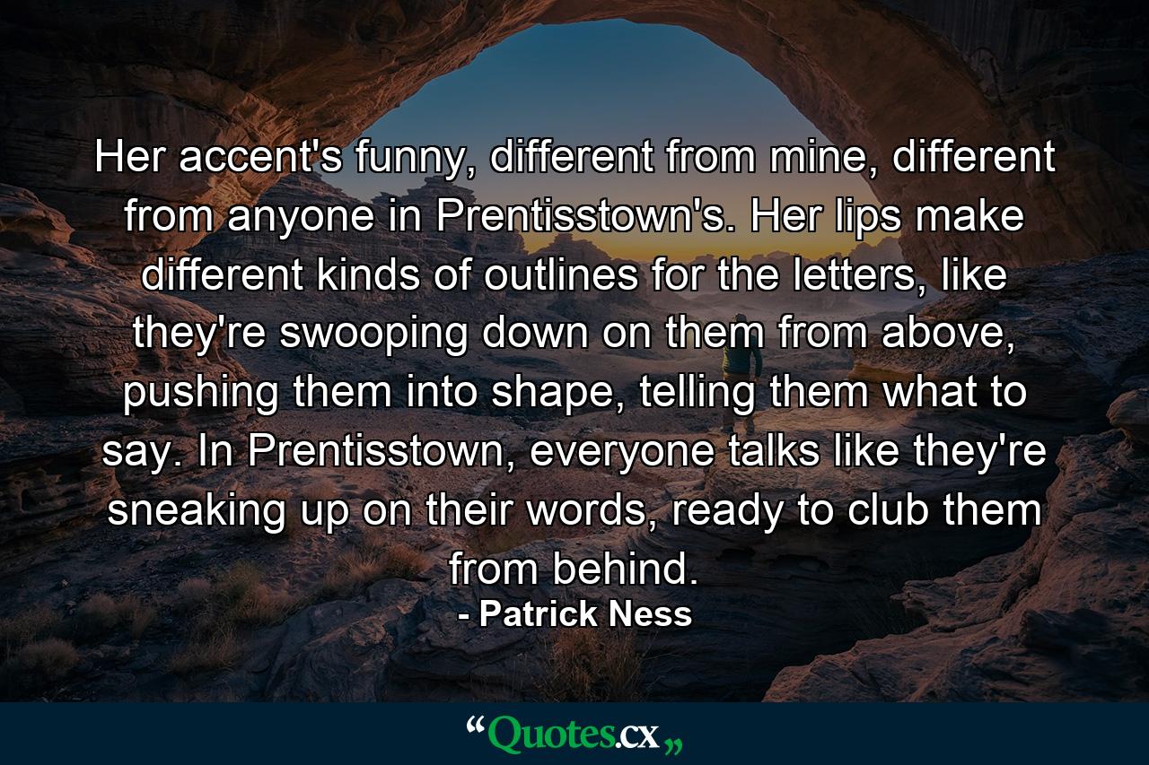 Her accent's funny, different from mine, different from anyone in Prentisstown's. Her lips make different kinds of outlines for the letters, like they're swooping down on them from above, pushing them into shape, telling them what to say. In Prentisstown, everyone talks like they're sneaking up on their words, ready to club them from behind. - Quote by Patrick Ness