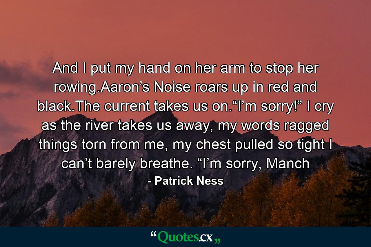 And I put my hand on her arm to stop her rowing.Aaron’s Noise roars up in red and black.The current takes us on.“I’m sorry!” I cry as the river takes us away, my words ragged things torn from me, my chest pulled so tight I can’t barely breathe. “I’m sorry, Manch - Quote by Patrick Ness