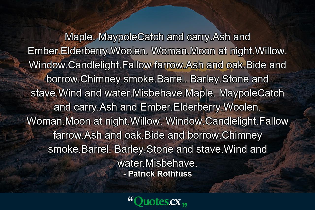 Maple. MaypoleCatch and carry.Ash and Ember.Elderberry.Woolen. Woman.Moon at night.Willow. Window.Candlelight.Fallow farrow.Ash and oak.Bide and borrow.Chimney smoke.Barrel. Barley.Stone and stave.Wind and water.Misbehave.Maple. MaypoleCatch and carry.Ash and Ember.Elderberry.Woolen. Woman.Moon at night.Willow. Window.Candlelight.Fallow farrow.Ash and oak.Bide and borrow.Chimney smoke.Barrel. Barley.Stone and stave.Wind and water.Misbehave. - Quote by Patrick Rothfuss