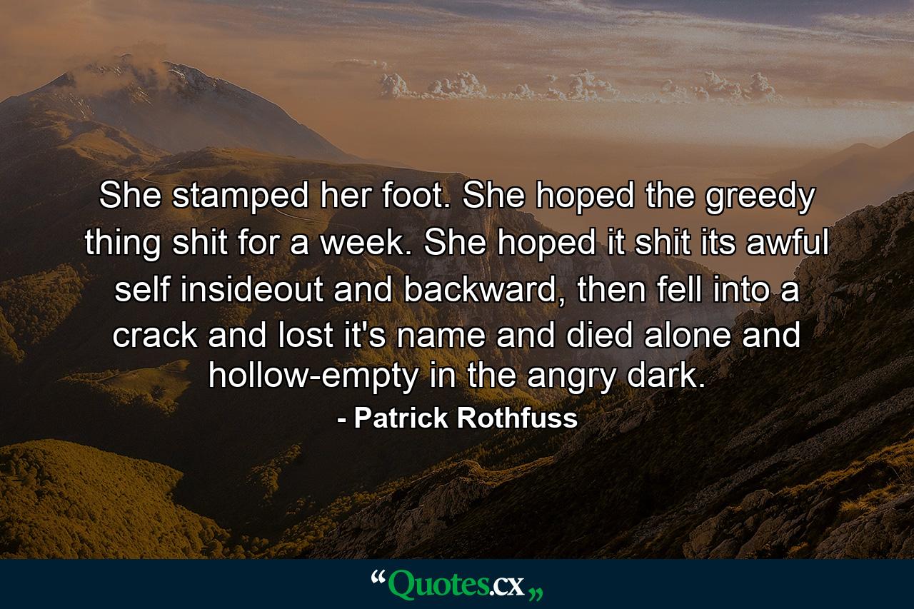 She stamped her foot. She hoped the greedy thing shit for a week. She hoped it shit its awful self insideout and backward, then fell into a crack and lost it's name and died alone and hollow-empty in the angry dark. - Quote by Patrick Rothfuss