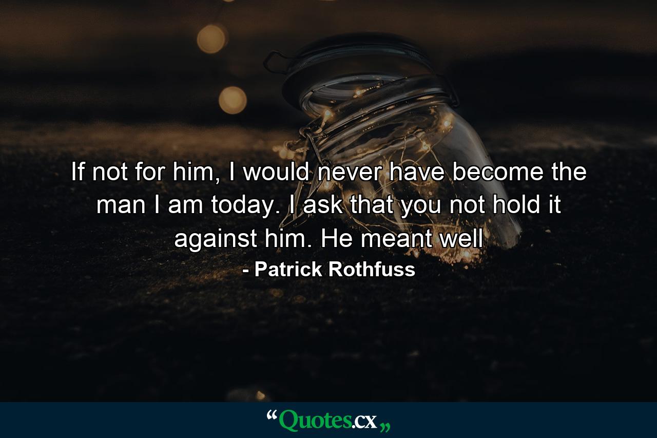 If not for him, I would never have become the man I am today. I ask that you not hold it against him. He meant well - Quote by Patrick Rothfuss