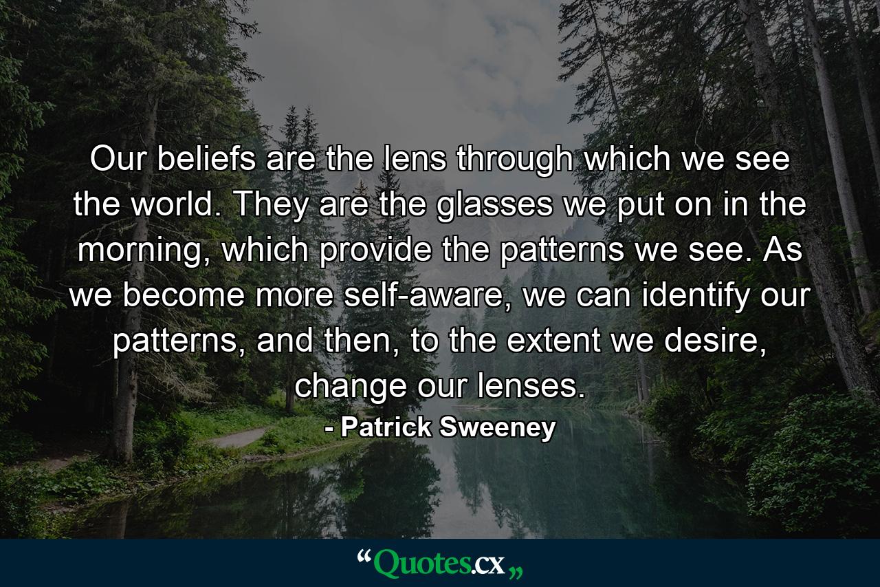 Our beliefs are the lens through which we see the world. They are the glasses we put on in the morning, which provide the patterns we see. As we become more self-aware, we can identify our patterns, and then, to the extent we desire, change our lenses. - Quote by Patrick Sweeney