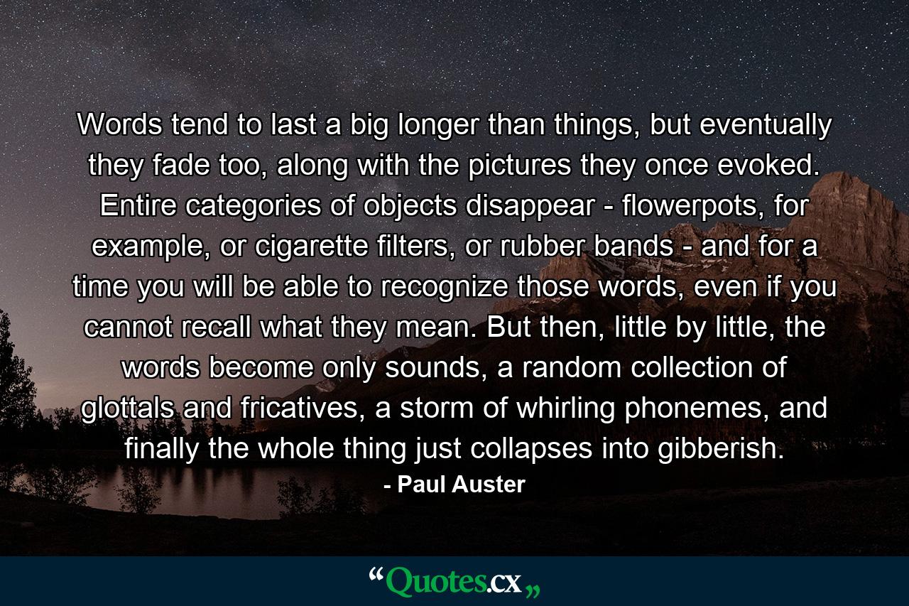 Words tend to last a big longer than things, but eventually they fade too, along with the pictures they once evoked. Entire categories of objects disappear - flowerpots, for example, or cigarette filters, or rubber bands - and for a time you will be able to recognize those words, even if you cannot recall what they mean. But then, little by little, the words become only sounds, a random collection of glottals and fricatives, a storm of whirling phonemes, and finally the whole thing just collapses into gibberish. - Quote by Paul Auster