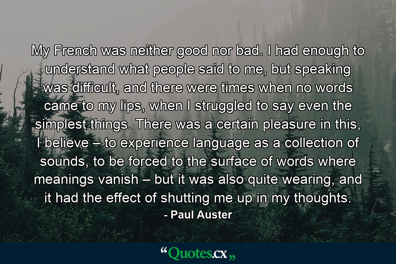 My French was neither good nor bad. I had enough to understand what people said to me, but speaking was difficult, and there were times when no words came to my lips, when I struggled to say even the simplest things. There was a certain pleasure in this, I believe – to experience language as a collection of sounds, to be forced to the surface of words where meanings vanish – but it was also quite wearing, and it had the effect of shutting me up in my thoughts. - Quote by Paul Auster