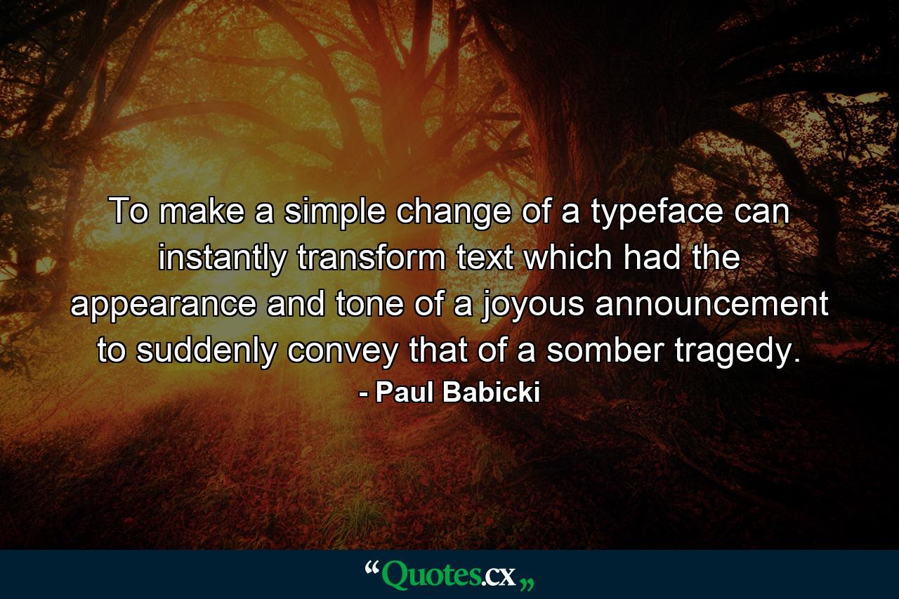 To make a simple change of a typeface can instantly transform text which had the appearance and tone of a joyous announcement to suddenly convey that of a somber tragedy. - Quote by Paul Babicki