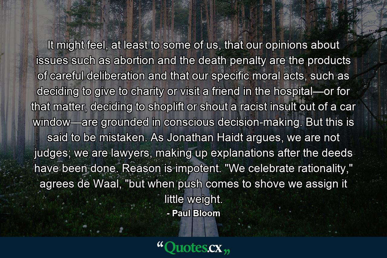 It might feel, at least to some of us, that our opinions about issues such as abortion and the death penalty are the products of careful deliberation and that our specific moral acts, such as deciding to give to charity or visit a friend in the hospital—or for that matter, deciding to shoplift or shout a racist insult out of a car window—are grounded in conscious decision-making. But this is said to be mistaken. As Jonathan Haidt argues, we are not judges; we are lawyers, making up explanations after the deeds have been done. Reason is impotent. 