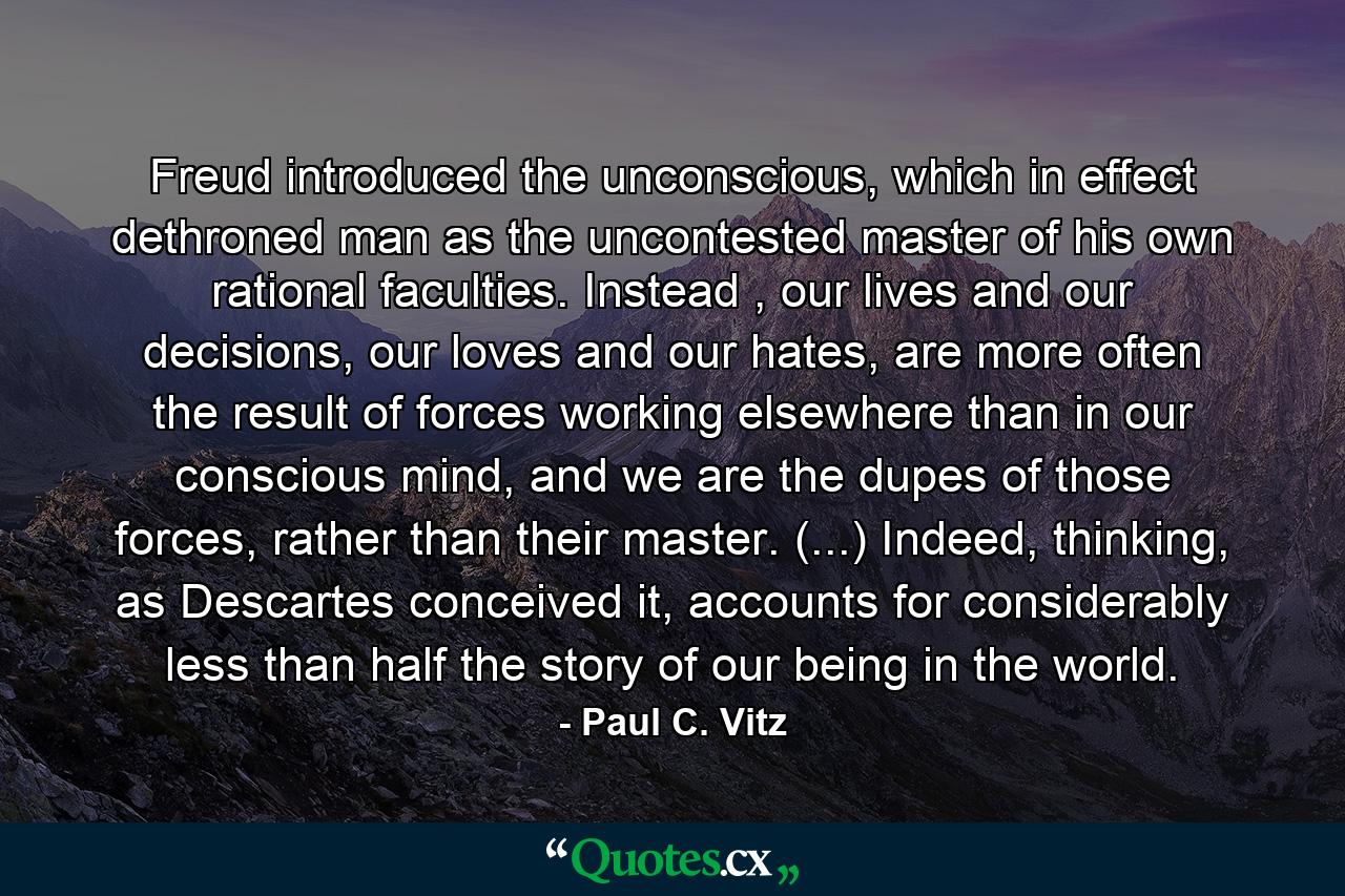 Freud introduced the unconscious, which in effect dethroned man as the uncontested master of his own rational faculties. Instead , our lives and our decisions, our loves and our hates, are more often the result of forces working elsewhere than in our conscious mind, and we are the dupes of those forces, rather than their master. (...) Indeed, thinking, as Descartes conceived it, accounts for considerably less than half the story of our being in the world. - Quote by Paul C. Vitz