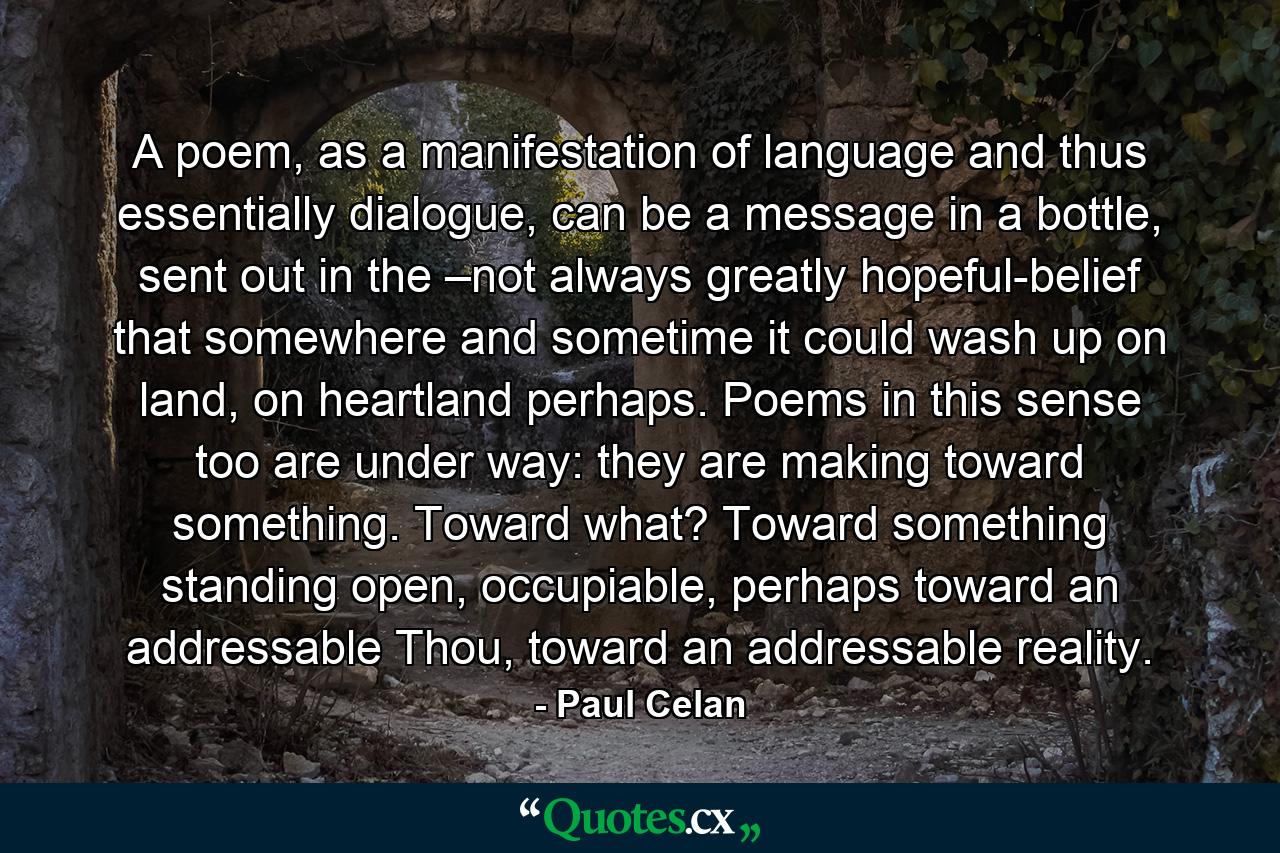 A poem, as a manifestation of language and thus essentially dialogue, can be a message in a bottle, sent out in the –not always greatly hopeful-belief that somewhere and sometime it could wash up on land, on heartland perhaps. Poems in this sense too are under way: they are making toward something. Toward what? Toward something standing open, occupiable, perhaps toward an addressable Thou, toward an addressable reality. - Quote by Paul Celan