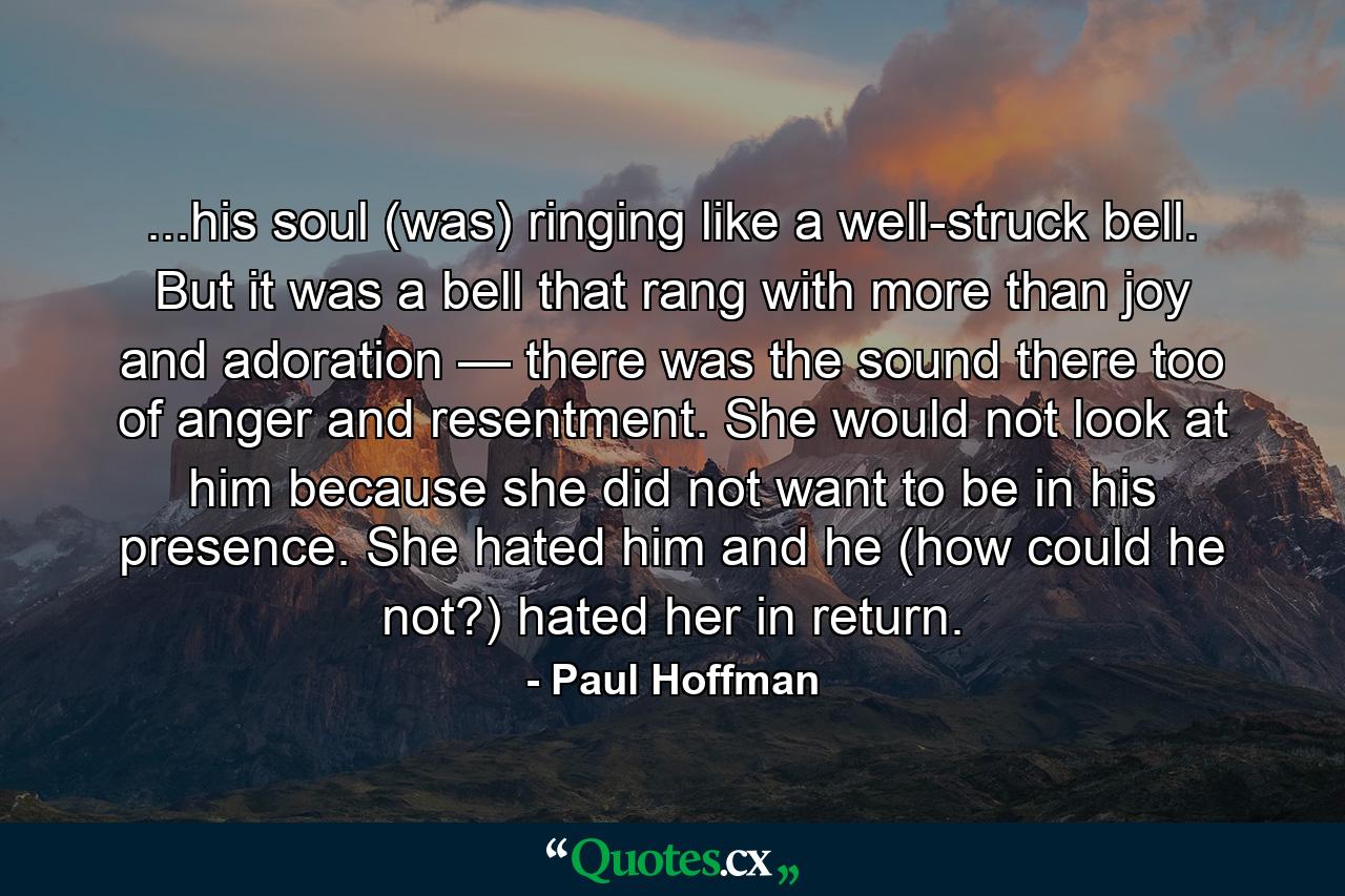 ...his soul (was) ringing like a well-struck bell. But it was a bell that rang with more than joy and adoration — there was the sound there too of anger and resentment. She would not look at him because she did not want to be in his presence. She hated him and he (how could he not?) hated her in return. - Quote by Paul Hoffman