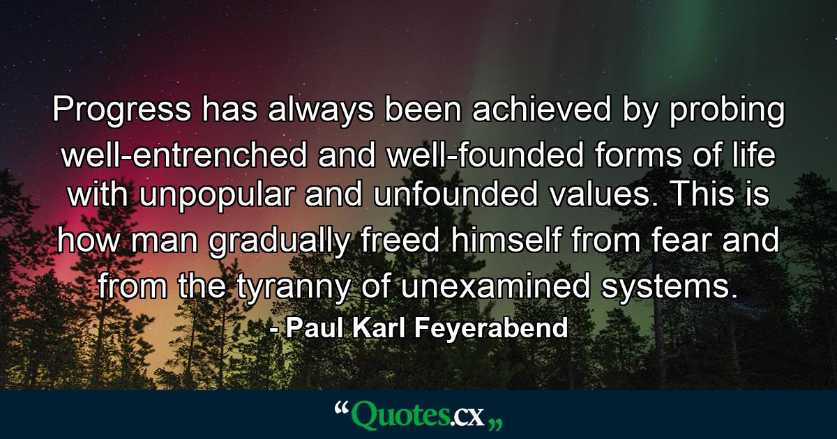 Progress has always been achieved by probing well-entrenched and well-founded forms of life with unpopular and unfounded values. This is how man gradually freed himself from fear and from the tyranny of unexamined systems. - Quote by Paul Karl Feyerabend