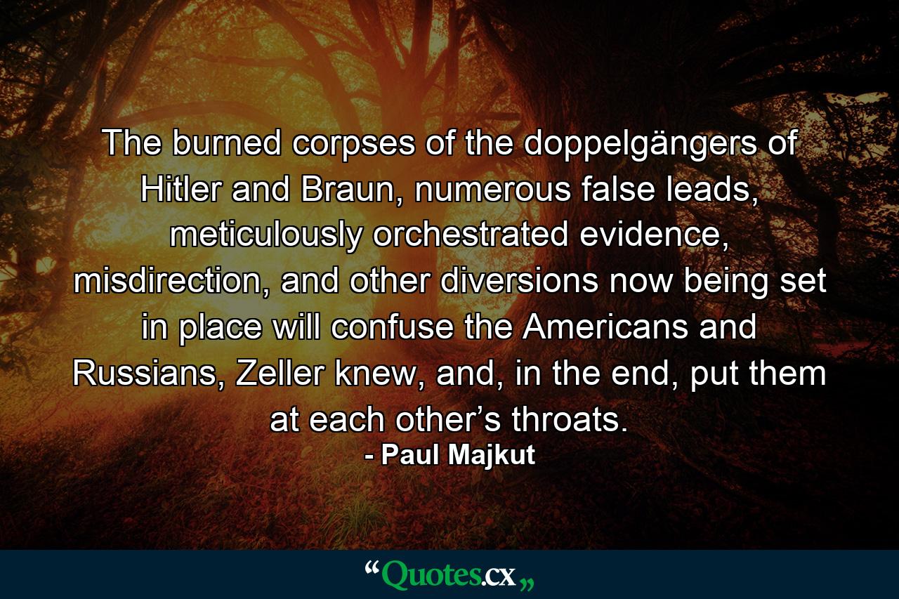 The burned corpses of the doppelgängers of Hitler and Braun, numerous false leads, meticulously orchestrated evidence, misdirection, and other diversions now being set in place will confuse the Americans and Russians, Zeller knew, and, in the end, put them at each other’s throats. - Quote by Paul Majkut