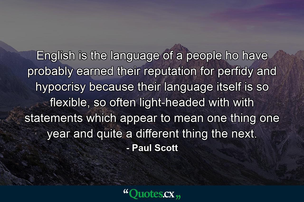 English is the language of a people ho have probably earned their reputation for perfidy and hypocrisy because their language itself is so flexible, so often light-headed with with statements which appear to mean one thing one year and quite a different thing the next. - Quote by Paul Scott