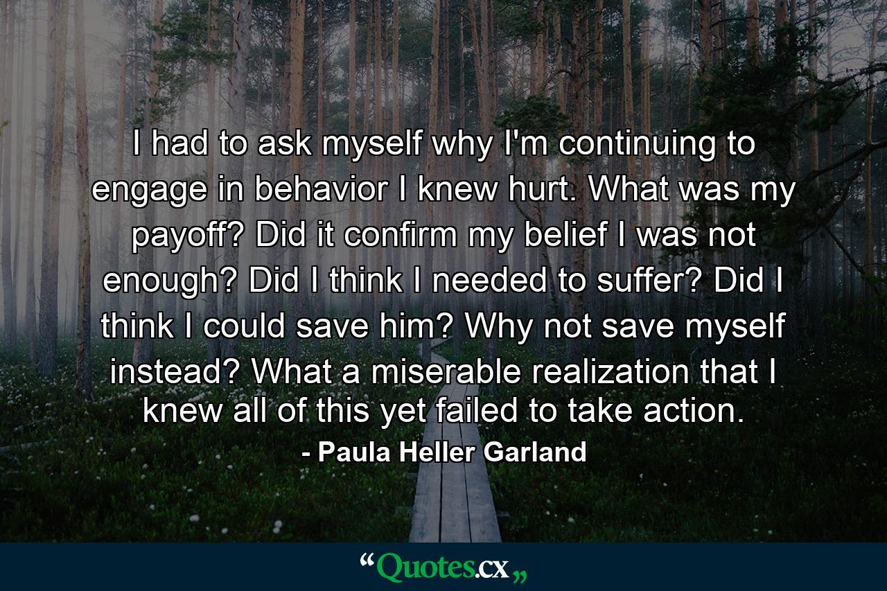 I had to ask myself why I'm continuing to engage in behavior I knew hurt. What was my payoff? Did it confirm my belief I was not enough? Did I think I needed to suffer? Did I think I could save him? Why not save myself instead? What a miserable realization that I knew all of this yet failed to take action. - Quote by Paula Heller Garland