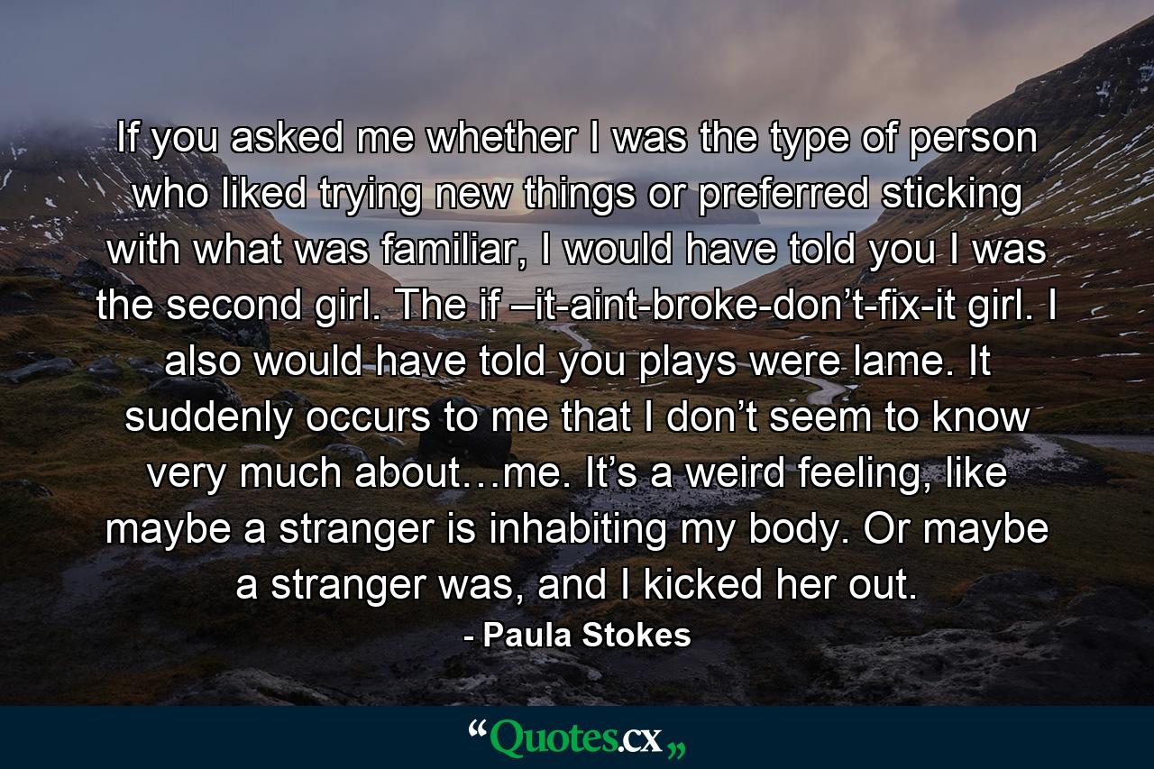 If you asked me whether I was the type of person who liked trying new things or preferred sticking with what was familiar, I would have told you I was the second girl. The if –it-aint-broke-don’t-fix-it girl. I also would have told you plays were lame. It suddenly occurs to me that I don’t seem to know very much about…me. It’s a weird feeling, like maybe a stranger is inhabiting my body. Or maybe a stranger was, and I kicked her out. - Quote by Paula Stokes