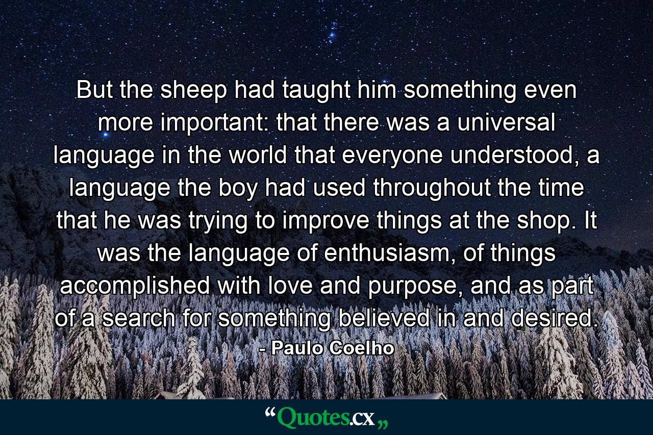 But the sheep had taught him something even more important: that there was a universal language in the world that everyone understood, a language the boy had used throughout the time that he was trying to improve things at the shop. It was the language of enthusiasm, of things accomplished with love and purpose, and as part of a search for something believed in and desired. - Quote by Paulo Coelho