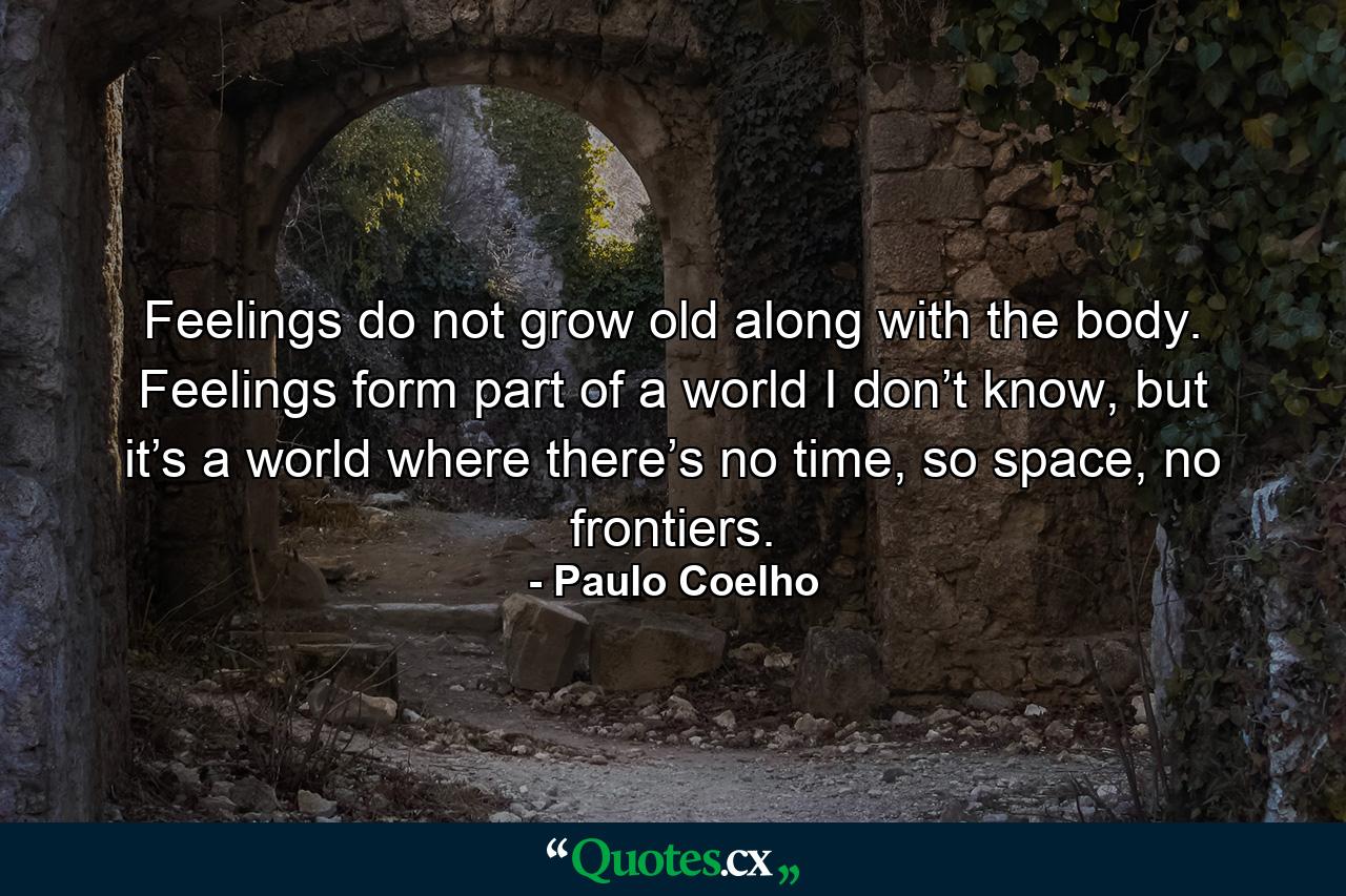 Feelings do not grow old along with the body. Feelings form part of a world I don’t know, but it’s a world where there’s no time, so space, no frontiers. - Quote by Paulo Coelho