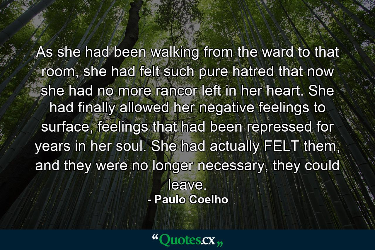 As she had been walking from the ward to that room, she had felt such pure hatred that now she had no more rancor left in her heart. She had finally allowed her negative feelings to surface, feelings that had been repressed for years in her soul. She had actually FELT them, and they were no longer necessary, they could leave. - Quote by Paulo Coelho