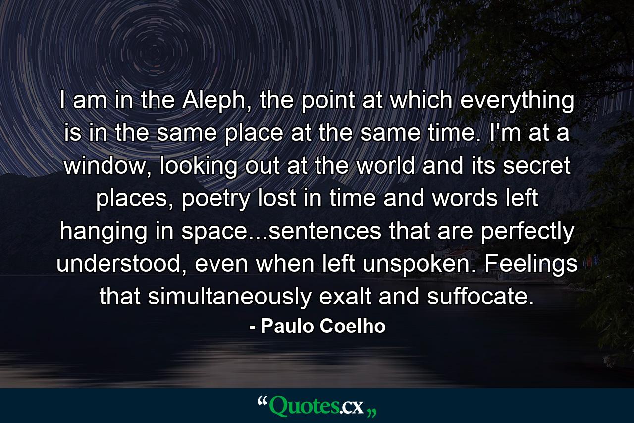 I am in the Aleph, the point at which everything is in the same place at the same time. I'm at a window, looking out at the world and its secret places, poetry lost in time and words left hanging in space...sentences that are perfectly understood, even when left unspoken. Feelings that simultaneously exalt and suffocate. - Quote by Paulo Coelho