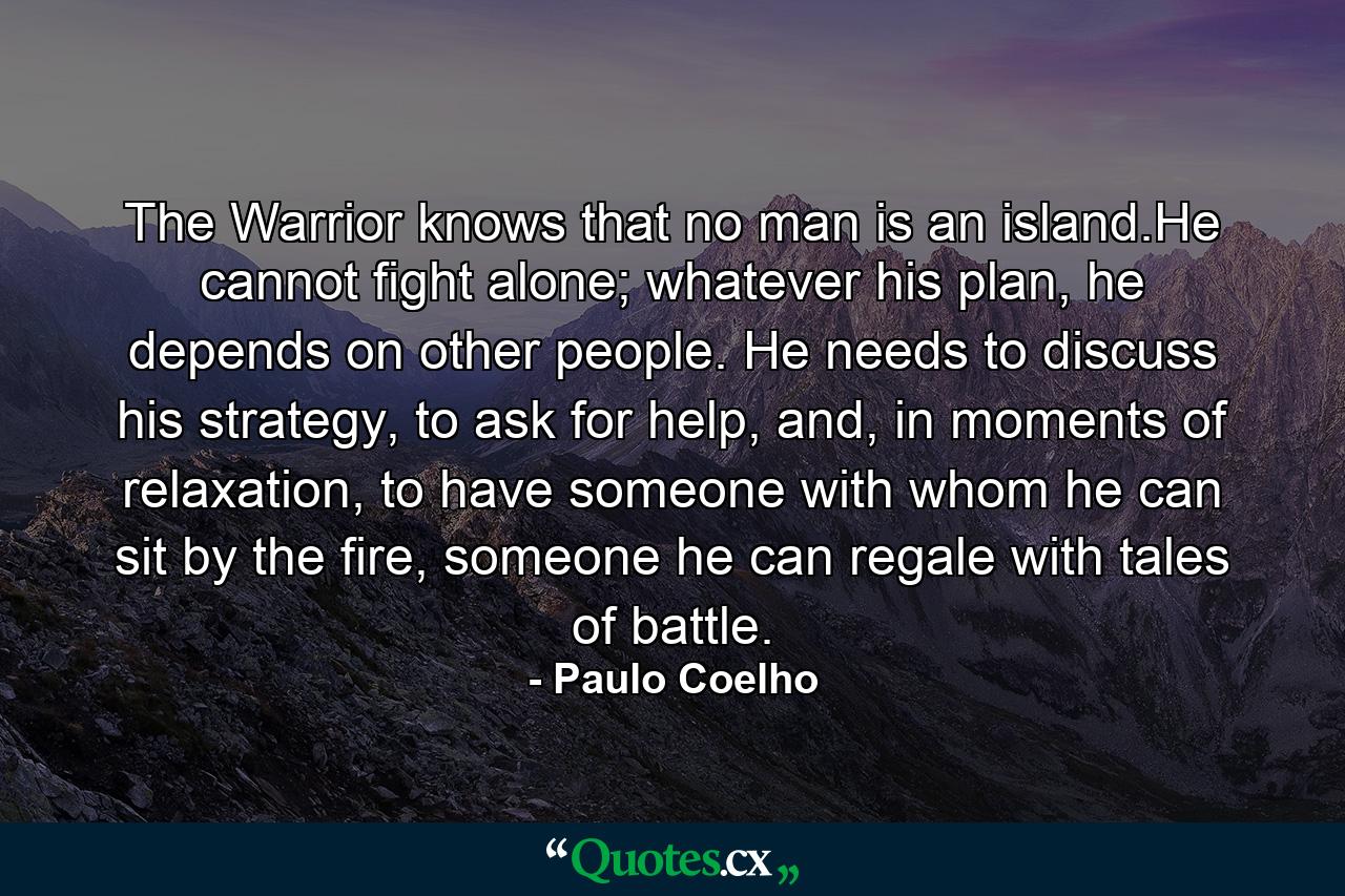 The Warrior knows that no man is an island.He cannot fight alone; whatever his plan, he depends on other people. He needs to discuss his strategy, to ask for help, and, in moments of relaxation, to have someone with whom he can sit by the fire, someone he can regale with tales of battle. - Quote by Paulo Coelho