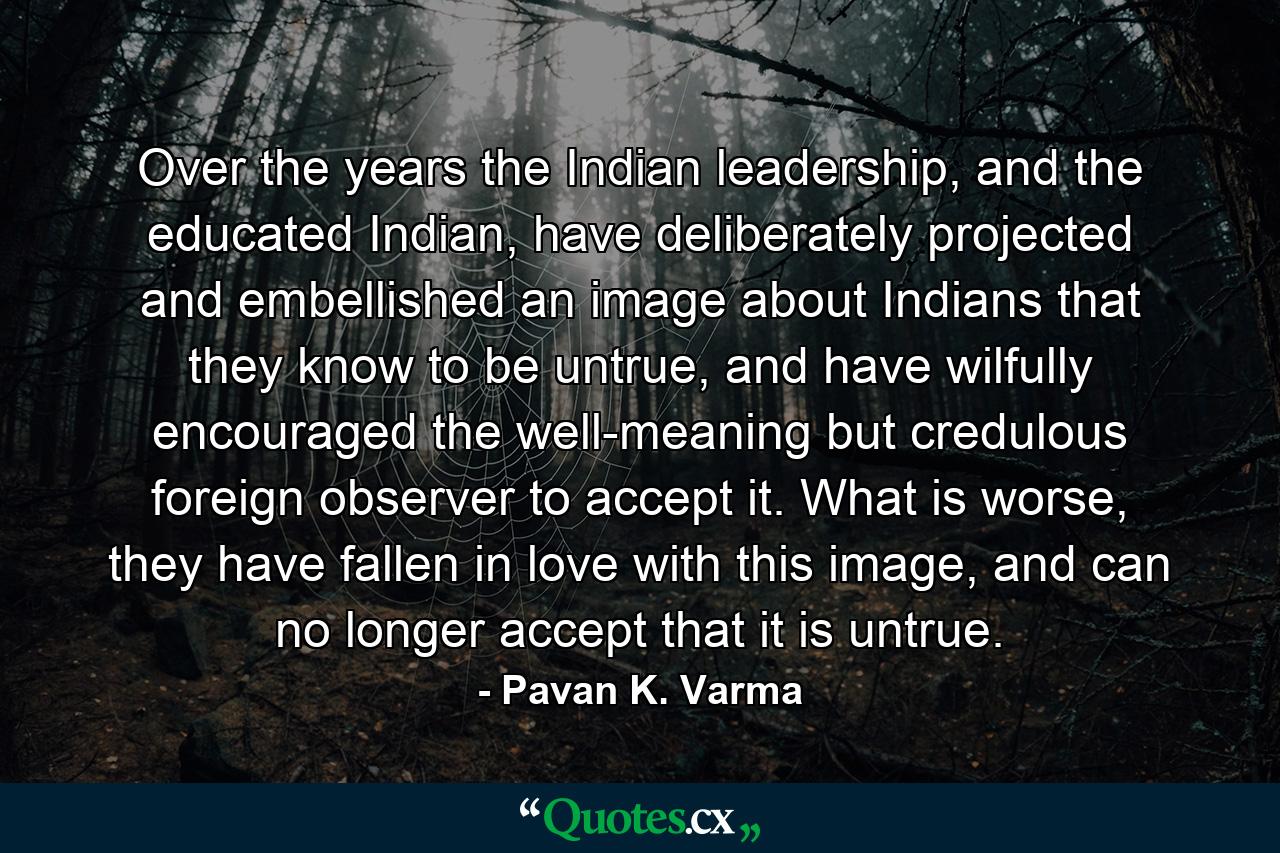 Over the years the Indian leadership, and the educated Indian, have deliberately projected and embellished an image about Indians that they know to be untrue, and have wilfully encouraged the well-meaning but credulous foreign observer to accept it. What is worse, they have fallen in love with this image, and can no longer accept that it is untrue. - Quote by Pavan K. Varma