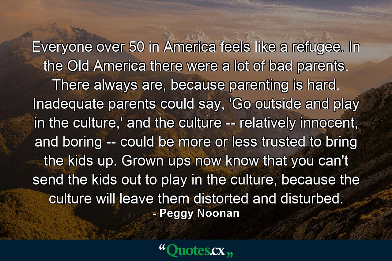 Everyone over 50 in America feels like a refugee. In the Old America there were a lot of bad parents. There always are, because parenting is hard. Inadequate parents could say, 'Go outside and play in the culture,' and the culture -- relatively innocent, and boring -- could be more or less trusted to bring the kids up. Grown ups now know that you can't send the kids out to play in the culture, because the culture will leave them distorted and disturbed. - Quote by Peggy Noonan